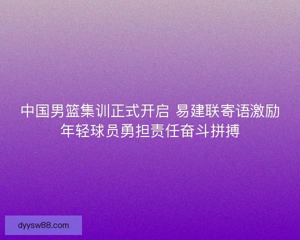 中国男篮集训正式开启 易建联寄语激励年轻球员勇担责任奋斗拼搏